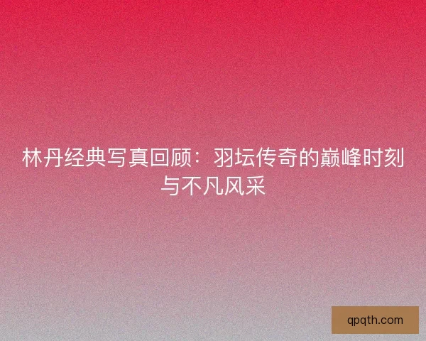 林丹经典写真回顾：羽坛传奇的巅峰时刻与不凡风采