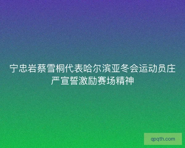 宁忠岩蔡雪桐代表哈尔滨亚冬会运动员庄严宣誓激励赛场精神