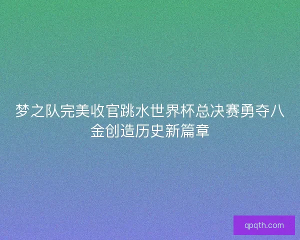 梦之队完美收官跳水世界杯总决赛勇夺八金创造历史新篇章
