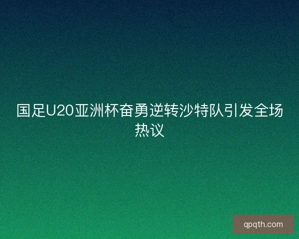 国足U20亚洲杯奋勇逆转沙特队引发全场热议