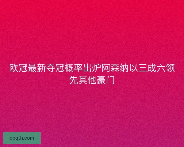 欧冠最新夺冠概率出炉阿森纳以三成六领先其他豪门