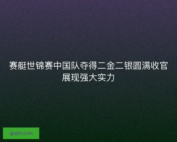赛艇世锦赛中国队夺得二金二银圆满收官展现强大实力